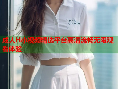 成人H小视频精选平台高清流畅无限观看体验