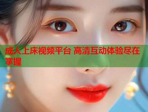 成人上床视频平台 高清互动体验尽在掌握 成人上床视频平台 高清互动体验尽在掌握