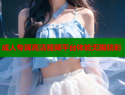 成人专属高清视频平台体验无限精彩 成人专属高清视频平台体验无限精彩