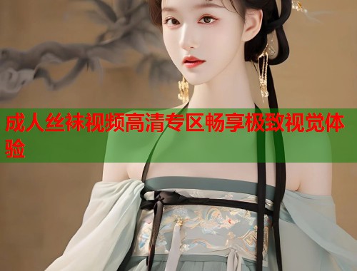 成人丝袜视频高清专区畅享极致视觉体验 成人丝袜视频高清专区畅享极致视觉体验