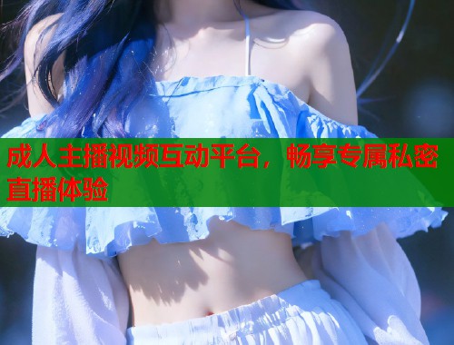 成人主播视频互动平台,畅享专属私密直播体验 成人主播视频互动平台,畅享专属私密直播体验