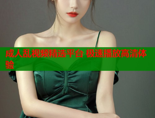 成人乱视频精选平台 极速播放高清体验 成人乱视频精选平台 极速播放高清体验