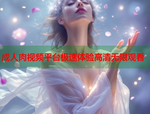 成人肉视频平台极速体验高清无限观看 成人肉视频平台极速体验高清无限观看