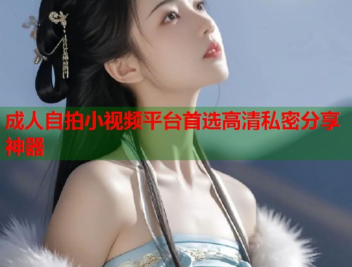 成人自拍小视频平台首选高清私密分享神器 成人自拍小视频平台首选高清私密分享神器