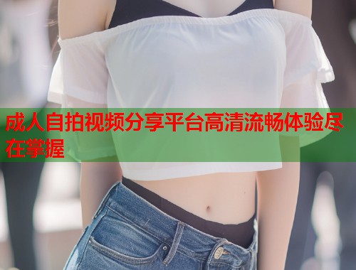成人自拍视频分享平台高清流畅体验尽在掌握