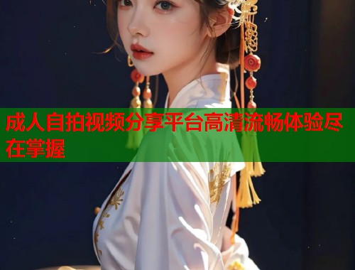 成人自拍视频分享平台高清流畅体验尽在掌握