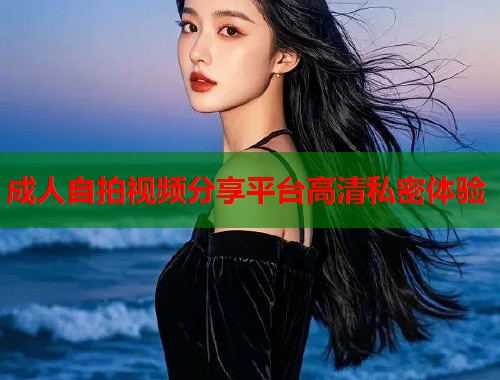 成人自拍视频分享平台高清私密体验 成人自拍视频分享平台高清私密体验