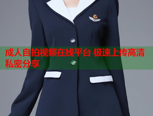 成人自拍视频在线平台 极速上传高清私密分享 成人自拍视频在线平台 极速上传高清私密分享