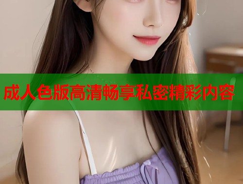 成人色版高清畅享私密精彩内容 成人色版高清畅享私密精彩内容