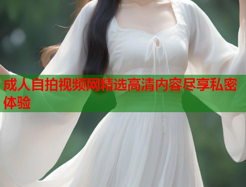 成人自拍视频网精选高清内容尽享私密体验 成人自拍视频网精选高清内容尽享私密体验