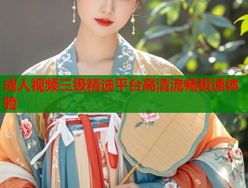 成人视频三级精选平台高清流畅极速体验