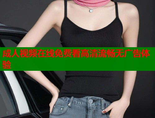 成人视频在线免费看高清流畅无广告体验