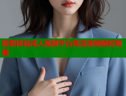 极致体验成人视频平台高清流畅随时观看