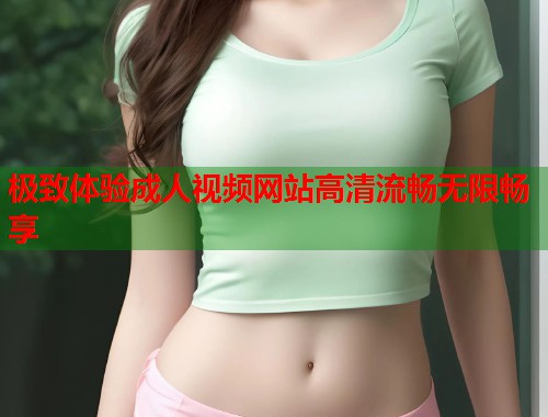 极致体验成人视频网站高清流畅无限畅享
