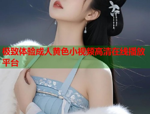 极致体验成人黄色小视频高清在线播放平台