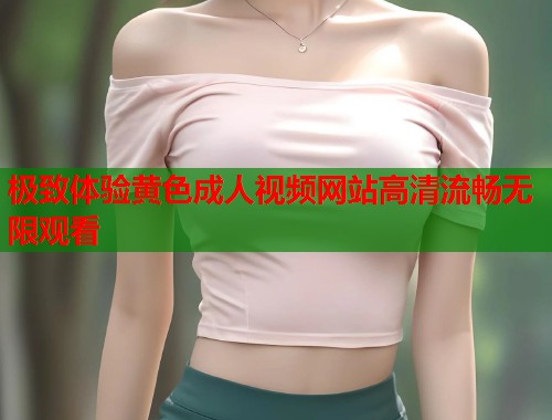 极致体验黄色成人视频网站高清流畅无限观看