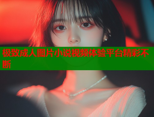 极致成人图片小说视频体验平台精彩不断