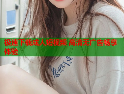 极速下载成人短视频 高清无广告畅享体验