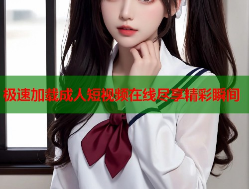 极速加载成人短视频在线尽享精彩瞬间