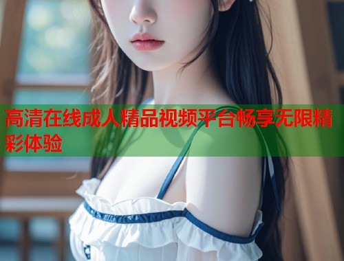 高清在线成人精品视频平台畅享无限精彩体验