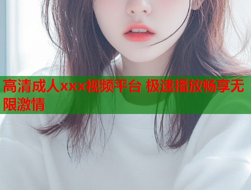 高清成人xxx视频平台 极速播放畅享无限激情