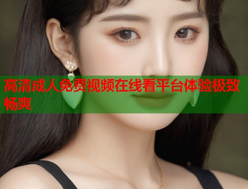高清成人免费视频在线看平台体验极致畅爽