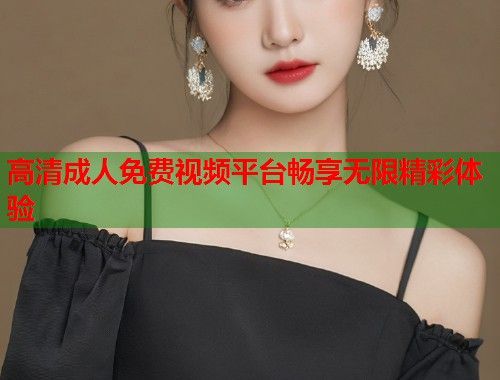 高清成人免费视频平台畅享无限精彩体验