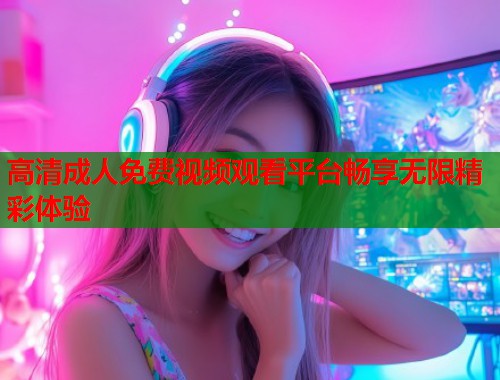高清成人免费视频观看平台畅享无限精彩体验