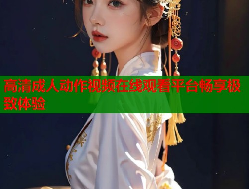 高清成人动作视频在线观看平台畅享极致体验