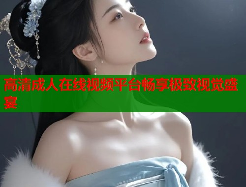 高清成人在线视频平台畅享极致视觉盛宴