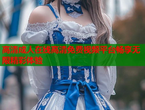 高清成人在线高清免费视频平台畅享无限精彩体验