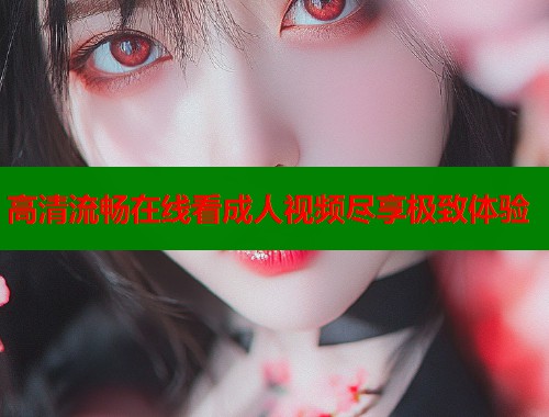 高清流畅在线看成人视频尽享极致体验