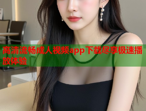 高清流畅成人视频app下载尽享极速播放体验