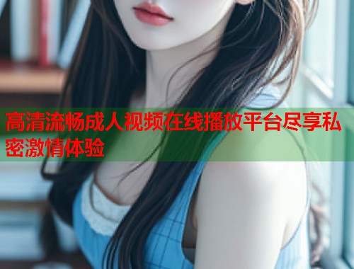高清流畅成人视频在线播放平台尽享私密激情体验