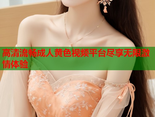高清流畅成人黄色视频平台尽享无限激情体验