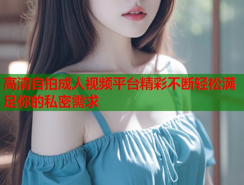 高清自拍成人视频平台精彩不断轻松满足你的私密需求