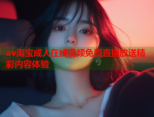 av淘宝成人在线视频免费直播放送精彩内容体验
