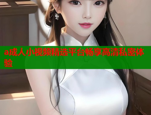 a成人小视频精选平台畅享高清私密体验