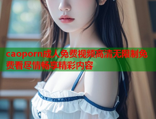 caoporn成人免费视频高清无限制免费看尽情畅享精彩内容