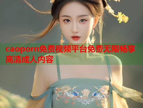 caoporn免费视频平台免费无限畅享高清成人内容