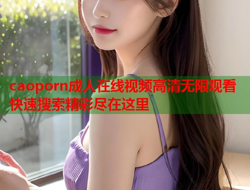 caoporn成人在线视频高清无限观看快速搜索精彩尽在这里