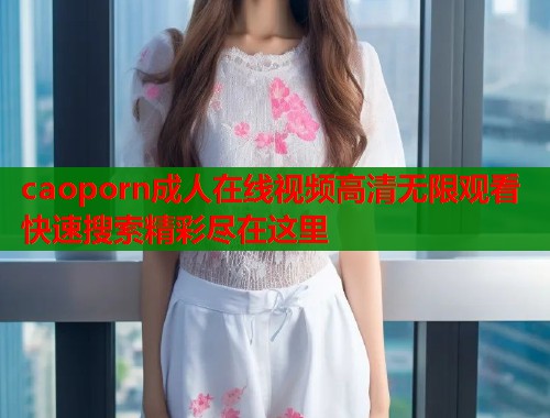 caoporn成人在线视频高清无限观看快速搜索精彩尽在这里