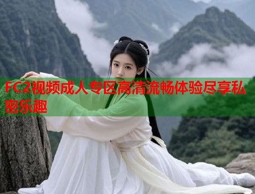 FC2视频成人专区高清流畅体验尽享私密乐趣