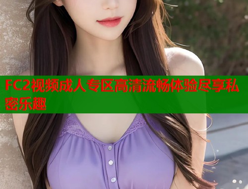 FC2视频成人专区高清流畅体验尽享私密乐趣