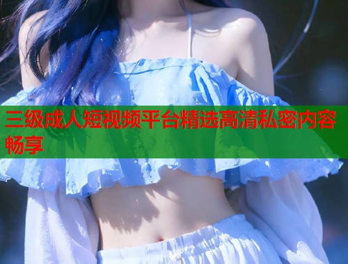 三级成人短视频平台精选高清私密内容畅享