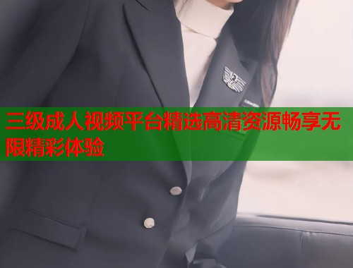 三级成人视频平台精选高清资源畅享无限精彩体验 三级成人视频平台精选高清资源畅享无限精彩体验