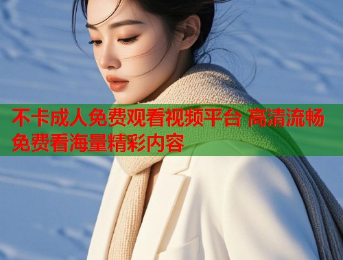 不卡成人免费观看视频平台 高清流畅免费看海量精彩内容