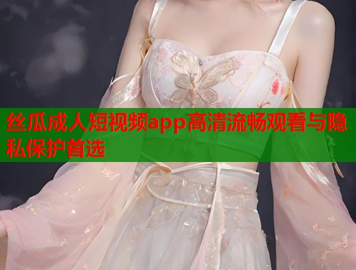 丝瓜成人短视频app高清流畅观看与隐私保护首选 丝瓜成人短视频app高清流畅观看与隐私保护首选