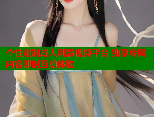 个性定制成人刺激视频平台 独享专属内容即时互动体验