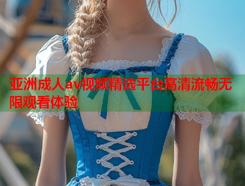 亚洲成人av视频精选平台高清流畅无限观看体验 亚洲成人av视频精选平台高清流畅无限观看体验